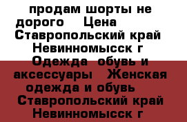 продам шорты не дорого  › Цена ­ 1 300 - Ставропольский край, Невинномысск г. Одежда, обувь и аксессуары » Женская одежда и обувь   . Ставропольский край,Невинномысск г.